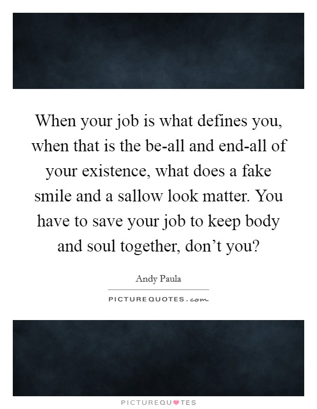 When your job is what defines you, when that is the be-all and end-all of your existence, what does a fake smile and a sallow look matter. You have to save your job to keep body and soul together, don't you? Picture Quote #1