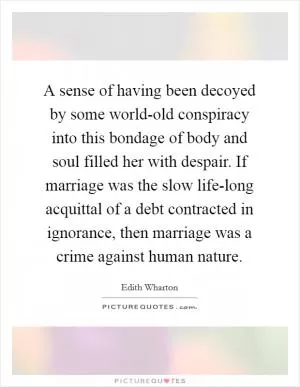 A sense of having been decoyed by some world-old conspiracy into this bondage of body and soul filled her with despair. If marriage was the slow life-long acquittal of a debt contracted in ignorance, then marriage was a crime against human nature Picture Quote #1