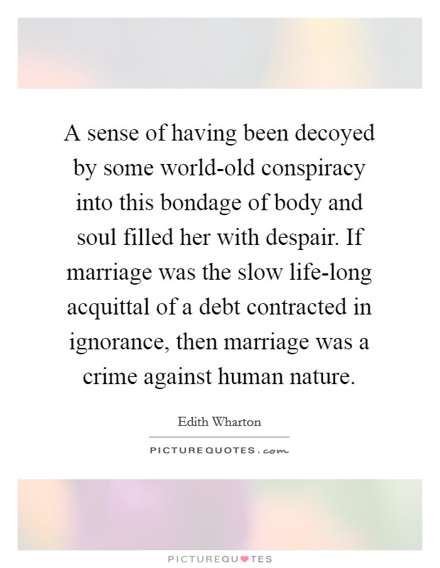 A sense of having been decoyed by some world-old conspiracy into this bondage of body and soul filled her with despair. If marriage was the slow life-long acquittal of a debt contracted in ignorance, then marriage was a crime against human nature. Picture Quote #1
