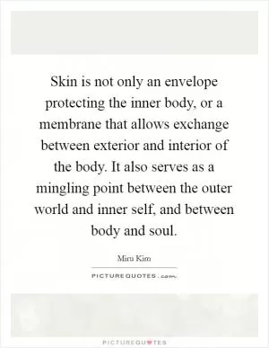 Skin is not only an envelope protecting the inner body, or a membrane that allows exchange between exterior and interior of the body. It also serves as a mingling point between the outer world and inner self, and between body and soul Picture Quote #1