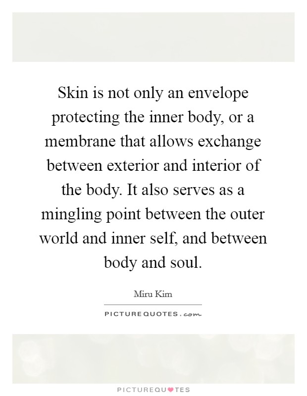 Skin is not only an envelope protecting the inner body, or a membrane that allows exchange between exterior and interior of the body. It also serves as a mingling point between the outer world and inner self, and between body and soul. Picture Quote #1