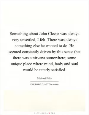 Something about John Cleese was always very unsettled, I felt. There was always something else he wanted to do. He seemed constantly driven by this sense that there was a nirvana somewhere; some unique place where mind, body and soul would be utterly satisfied Picture Quote #1