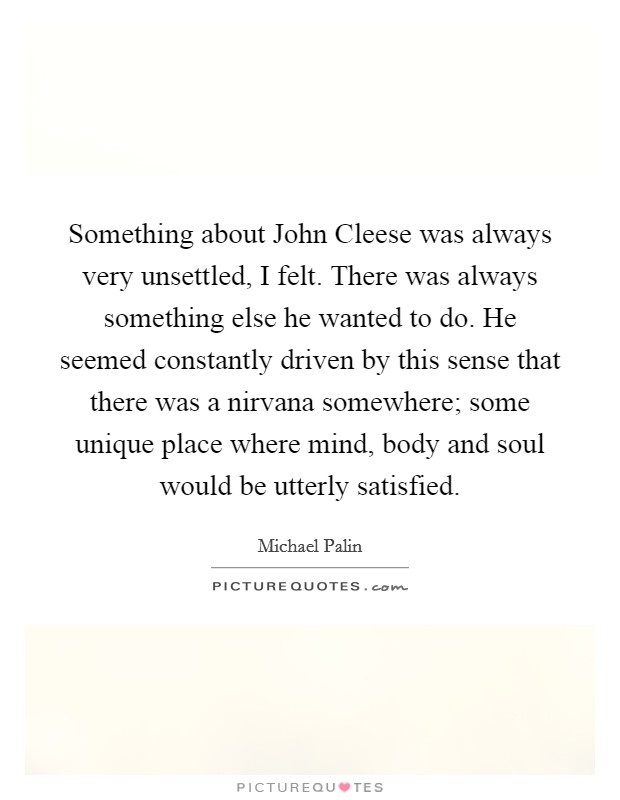 Something about John Cleese was always very unsettled, I felt. There was always something else he wanted to do. He seemed constantly driven by this sense that there was a nirvana somewhere; some unique place where mind, body and soul would be utterly satisfied. Picture Quote #1