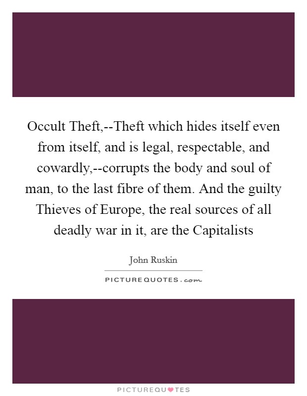 Occult Theft,--Theft which hides itself even from itself, and is legal, respectable, and cowardly,--corrupts the body and soul of man, to the last fibre of them. And the guilty Thieves of Europe, the real sources of all deadly war in it, are the Capitalists Picture Quote #1