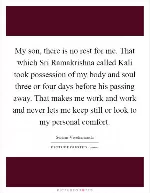My son, there is no rest for me. That which Sri Ramakrishna called Kali took possession of my body and soul three or four days before his passing away. That makes me work and work and never lets me keep still or look to my personal comfort Picture Quote #1