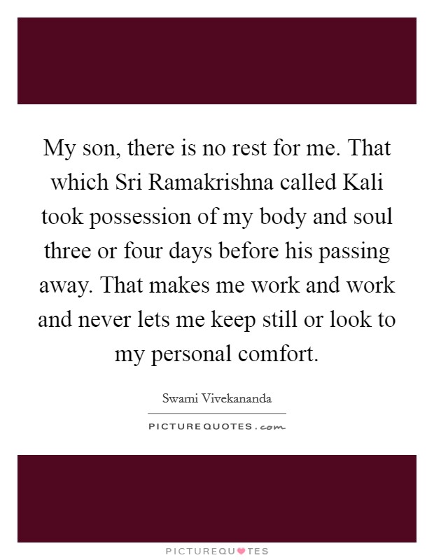 My son, there is no rest for me. That which Sri Ramakrishna called Kali took possession of my body and soul three or four days before his passing away. That makes me work and work and never lets me keep still or look to my personal comfort. Picture Quote #1