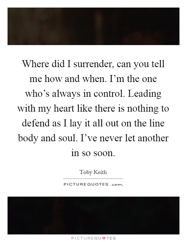 Where did I surrender, can you tell me how and when. I'm the one who's always in control. Leading with my heart like there is nothing to defend as I lay it all out on the line body and soul. I've never let another in so soon. Picture Quote #1