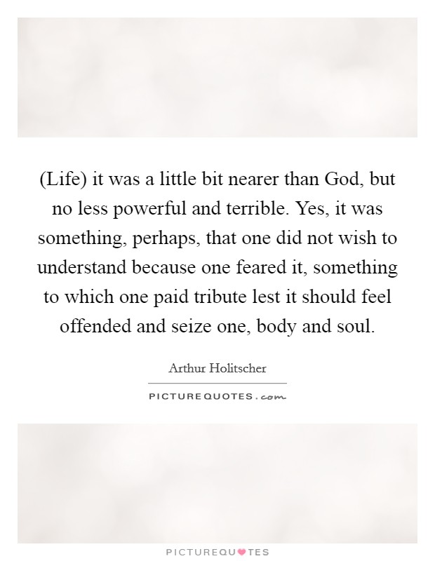 (Life) it was a little bit nearer than God, but no less powerful and terrible. Yes, it was something, perhaps, that one did not wish to understand because one feared it, something to which one paid tribute lest it should feel offended and seize one, body and soul. Picture Quote #1