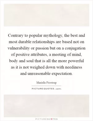 Contrary to popular mythology, the best and most durable relationships are based not on vulnerability or passion but on a conjugation of positive attributes, a meeting of mind, body and soul that is all the more powerful as it is not weighed down with neediness and unreasonable expectation Picture Quote #1