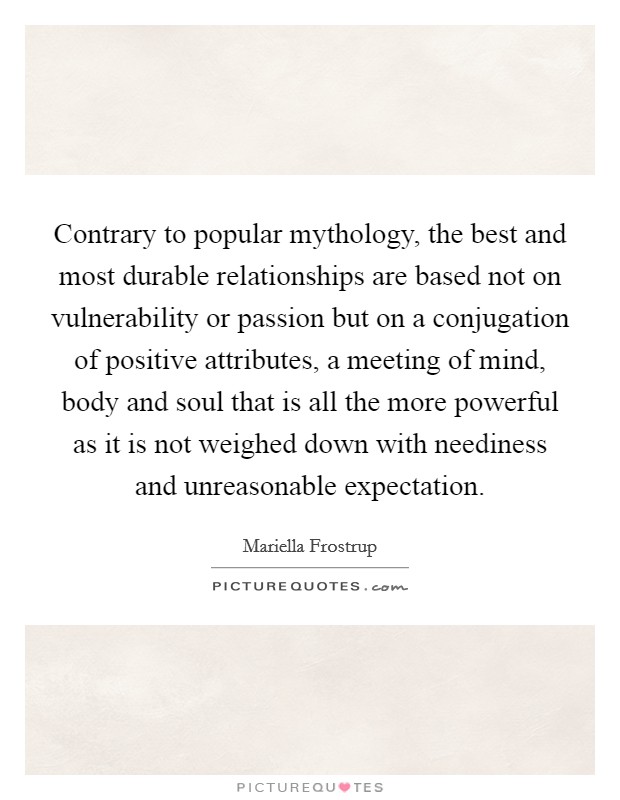 Contrary to popular mythology, the best and most durable relationships are based not on vulnerability or passion but on a conjugation of positive attributes, a meeting of mind, body and soul that is all the more powerful as it is not weighed down with neediness and unreasonable expectation. Picture Quote #1