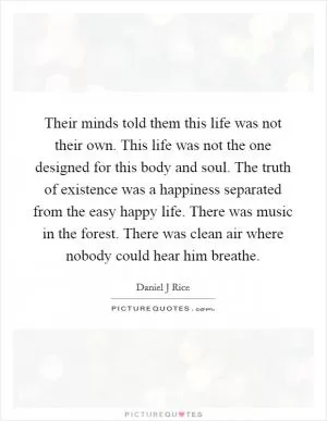 Their minds told them this life was not their own. This life was not the one designed for this body and soul. The truth of existence was a happiness separated from the easy happy life. There was music in the forest. There was clean air where nobody could hear him breathe Picture Quote #1