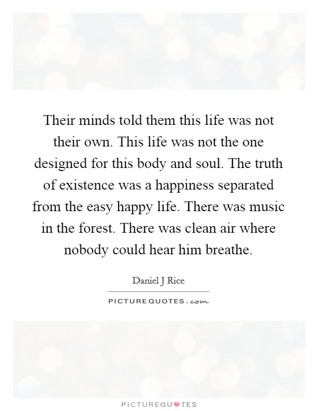 Their minds told them this life was not their own. This life was not the one designed for this body and soul. The truth of existence was a happiness separated from the easy happy life. There was music in the forest. There was clean air where nobody could hear him breathe. Picture Quote #1
