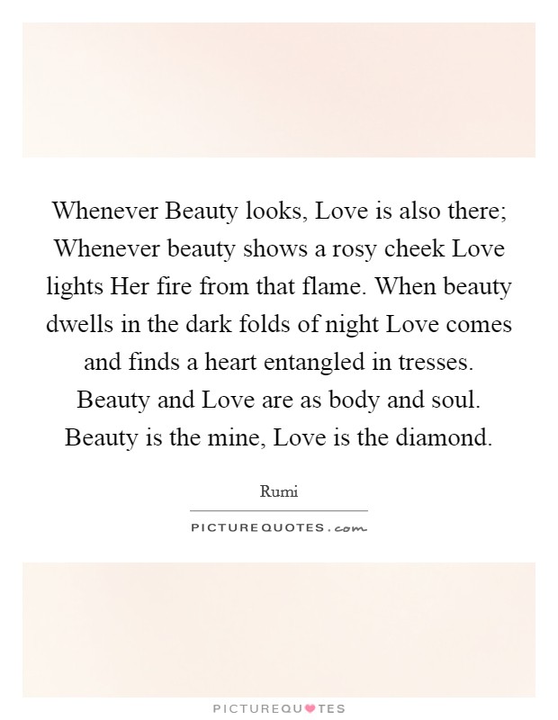 Whenever Beauty looks, Love is also there; Whenever beauty shows a rosy cheek Love lights Her fire from that flame. When beauty dwells in the dark folds of night Love comes and finds a heart entangled in tresses. Beauty and Love are as body and soul. Beauty is the mine, Love is the diamond. Picture Quote #1