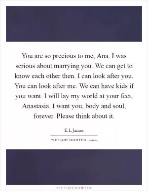 You are so precious to me, Ana. I was serious about marrying you. We can get to know each other then. I can look after you. You can look after me. We can have kids if you want. I will lay my world at your feet, Anastasia. I want you, body and soul, forever. Please think about it Picture Quote #1