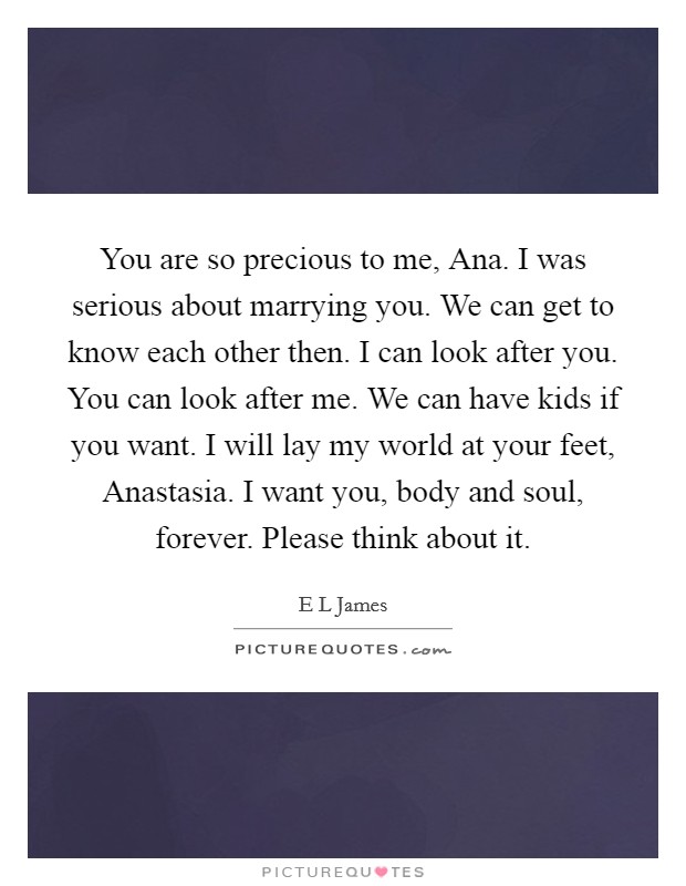 You are so precious to me, Ana. I was serious about marrying you. We can get to know each other then. I can look after you. You can look after me. We can have kids if you want. I will lay my world at your feet, Anastasia. I want you, body and soul, forever. Please think about it. Picture Quote #1