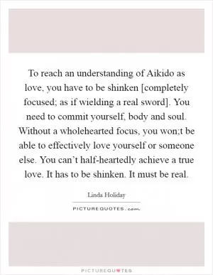 To reach an understanding of Aikido as love, you have to be shinken [completely focused; as if wielding a real sword]. You need to commit yourself, body and soul. Without a wholehearted focus, you won;t be able to effectively love yourself or someone else. You can’t half-heartedly achieve a true love. It has to be shinken. It must be real Picture Quote #1