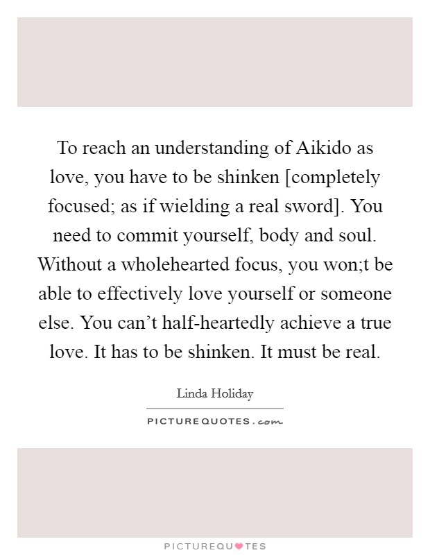 To reach an understanding of Aikido as love, you have to be shinken [completely focused; as if wielding a real sword]. You need to commit yourself, body and soul. Without a wholehearted focus, you won;t be able to effectively love yourself or someone else. You can't half-heartedly achieve a true love. It has to be shinken. It must be real. Picture Quote #1