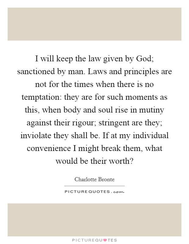 I will keep the law given by God; sanctioned by man. Laws and principles are not for the times when there is no temptation: they are for such moments as this, when body and soul rise in mutiny against their rigour; stringent are they; inviolate they shall be. If at my individual convenience I might break them, what would be their worth? Picture Quote #1