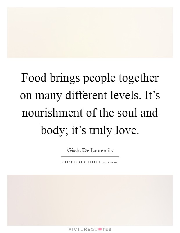 Food brings people together on many different levels. It's nourishment of the soul and body; it's truly love. Picture Quote #1