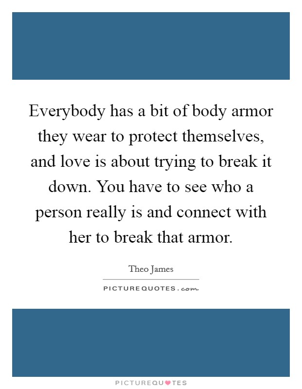Everybody has a bit of body armor they wear to protect themselves, and love is about trying to break it down. You have to see who a person really is and connect with her to break that armor. Picture Quote #1