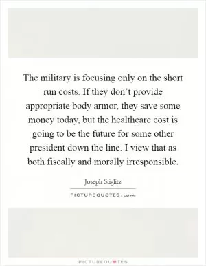 The military is focusing only on the short run costs. If they don’t provide appropriate body armor, they save some money today, but the healthcare cost is going to be the future for some other president down the line. I view that as both fiscally and morally irresponsible Picture Quote #1