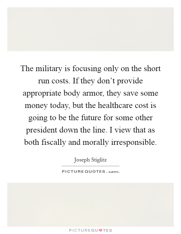 The military is focusing only on the short run costs. If they don't provide appropriate body armor, they save some money today, but the healthcare cost is going to be the future for some other president down the line. I view that as both fiscally and morally irresponsible. Picture Quote #1