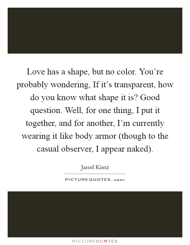 Love has a shape, but no color. You're probably wondering, If it's transparent, how do you know what shape it is? Good question. Well, for one thing, I put it together, and for another, I'm currently wearing it like body armor (though to the casual observer, I appear naked). Picture Quote #1