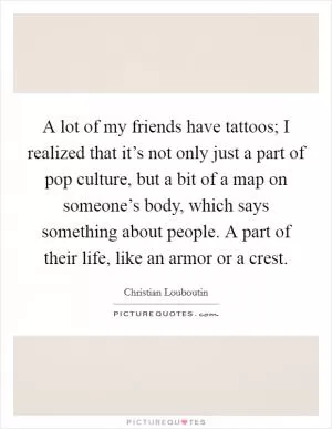A lot of my friends have tattoos; I realized that it’s not only just a part of pop culture, but a bit of a map on someone’s body, which says something about people. A part of their life, like an armor or a crest Picture Quote #1