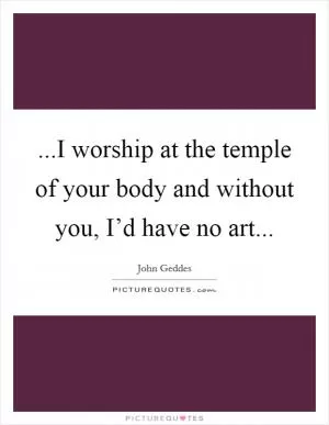 ...I worship at the temple of your body and without you, I’d have no art Picture Quote #1