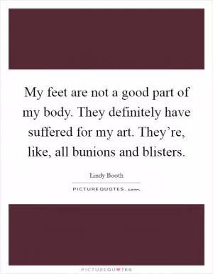 My feet are not a good part of my body. They definitely have suffered for my art. They’re, like, all bunions and blisters Picture Quote #1
