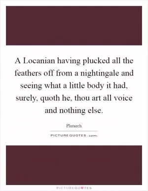A Locanian having plucked all the feathers off from a nightingale and seeing what a little body it had, surely, quoth he, thou art all voice and nothing else Picture Quote #1
