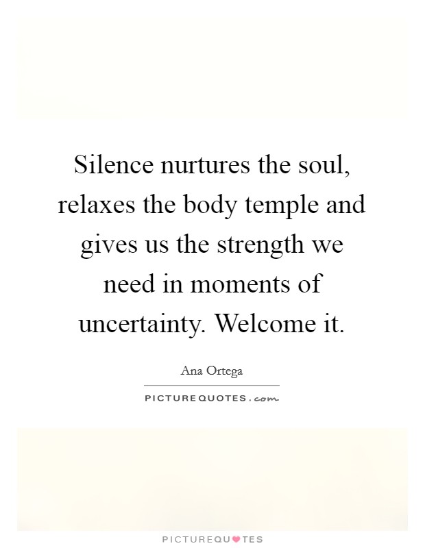 Silence nurtures the soul, relaxes the body temple and gives us the strength we need in moments of uncertainty. Welcome it. Picture Quote #1