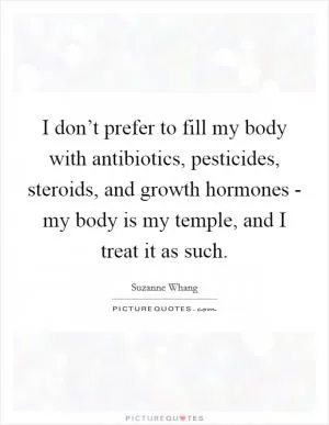 I don’t prefer to fill my body with antibiotics, pesticides, steroids, and growth hormones - my body is my temple, and I treat it as such Picture Quote #1