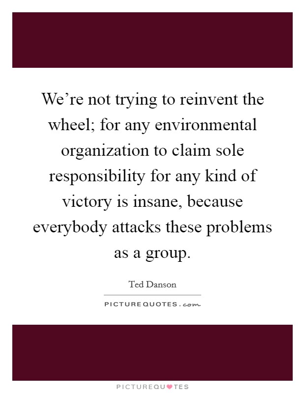 We're not trying to reinvent the wheel; for any environmental organization to claim sole responsibility for any kind of victory is insane, because everybody attacks these problems as a group. Picture Quote #1