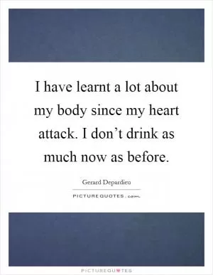 I have learnt a lot about my body since my heart attack. I don’t drink as much now as before Picture Quote #1