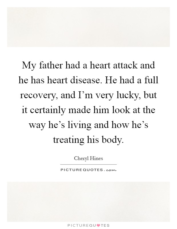 My father had a heart attack and he has heart disease. He had a full recovery, and I'm very lucky, but it certainly made him look at the way he's living and how he's treating his body. Picture Quote #1