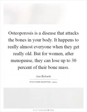 Osteoporosis is a disease that attacks the bones in your body. It happens to really almost everyone when they get really old. But for women, after menopause, they can lose up to 30 percent of their bone mass Picture Quote #1