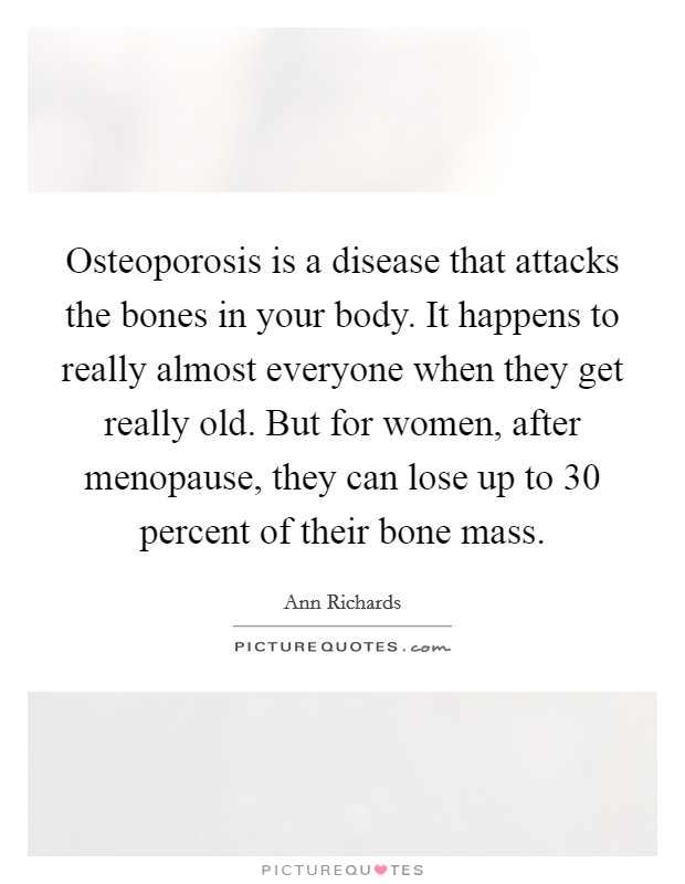 Osteoporosis is a disease that attacks the bones in your body. It happens to really almost everyone when they get really old. But for women, after menopause, they can lose up to 30 percent of their bone mass. Picture Quote #1