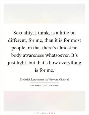 Sexuality, I think, is a little bit different, for me, than it is for most people, in that there’s almost no body awareness whatsoever. It’s just light, but that’s how everything is for me Picture Quote #1
