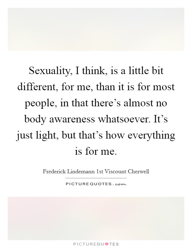 Sexuality, I think, is a little bit different, for me, than it is for most people, in that there’s almost no body awareness whatsoever. It’s just light, but that’s how everything is for me Picture Quote #1