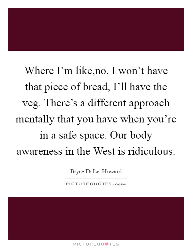 Where I’m like,no, I won’t have that piece of bread, I’ll have the veg. There’s a different approach mentally that you have when you’re in a safe space. Our body awareness in the West is ridiculous Picture Quote #1