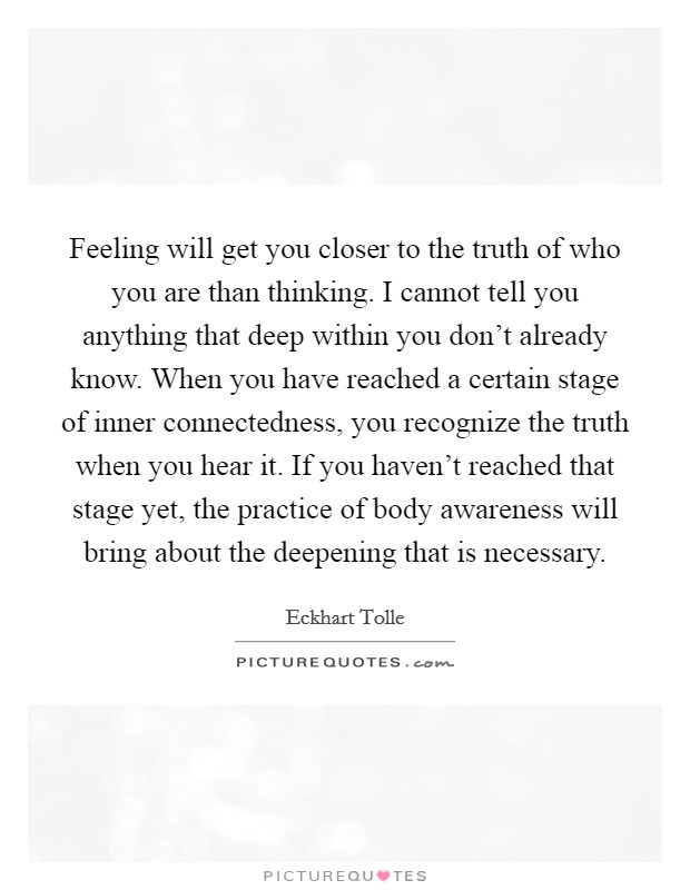 Feeling will get you closer to the truth of who you are than thinking. I cannot tell you anything that deep within you don’t already know. When you have reached a certain stage of inner connectedness, you recognize the truth when you hear it. If you haven’t reached that stage yet, the practice of body awareness will bring about the deepening that is necessary Picture Quote #1