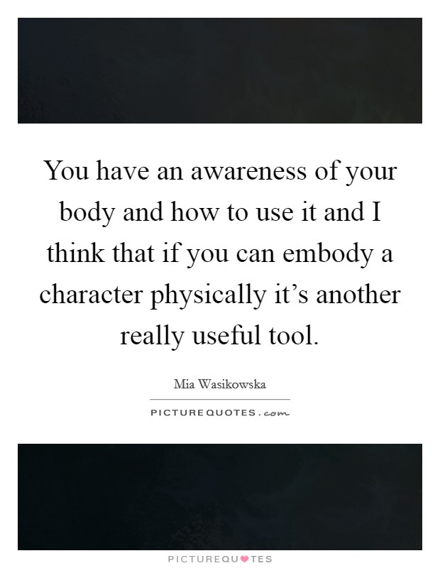 You have an awareness of your body and how to use it and I think that if you can embody a character physically it’s another really useful tool Picture Quote #1