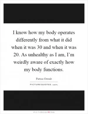 I know how my body operates differently from what it did when it was 30 and when it was 20. As unhealthy as I am, I’m weirdly aware of exactly how my body functions Picture Quote #1