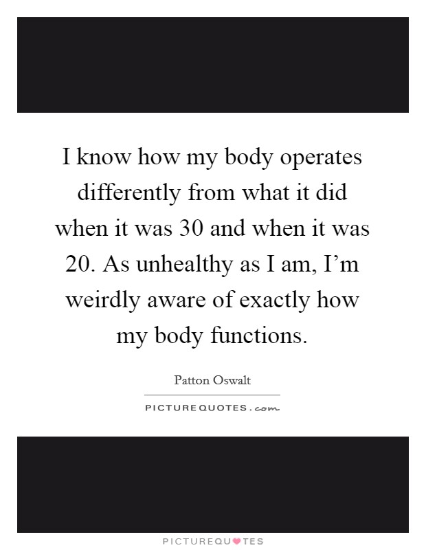 I know how my body operates differently from what it did when it was 30 and when it was 20. As unhealthy as I am, I’m weirdly aware of exactly how my body functions Picture Quote #1