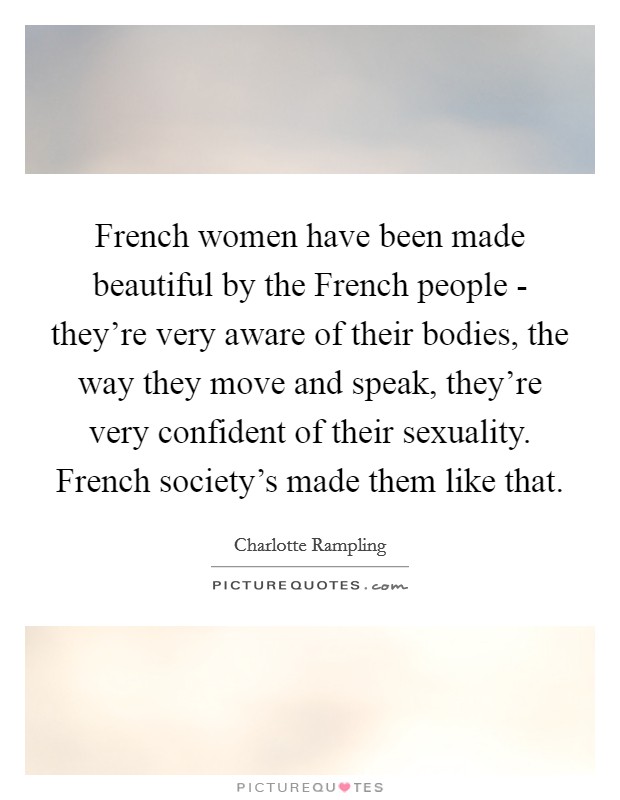 French women have been made beautiful by the French people - they’re very aware of their bodies, the way they move and speak, they’re very confident of their sexuality. French society’s made them like that Picture Quote #1