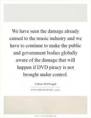 We have seen the damage already caused to the music industry and we have to continue to make the public and government bodies globally aware of the damage that will happen if DVD piracy is not brought under control Picture Quote #1