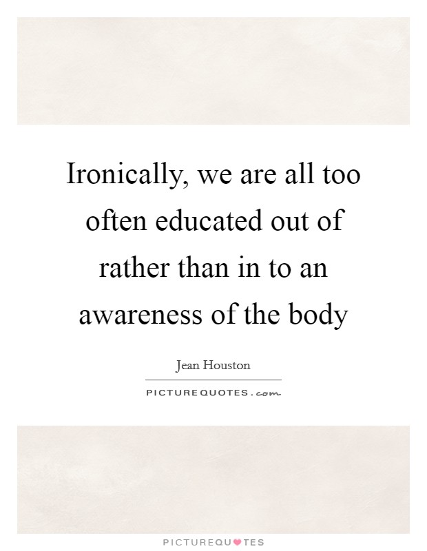 Ironically, we are all too often educated out of rather than in to an awareness of the body Picture Quote #1