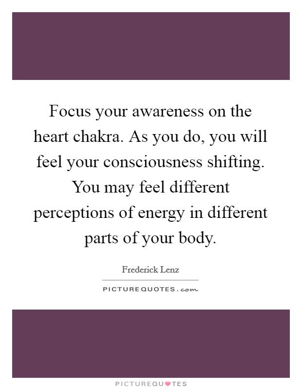 Focus your awareness on the heart chakra. As you do, you will feel your consciousness shifting. You may feel different perceptions of energy in different parts of your body Picture Quote #1
