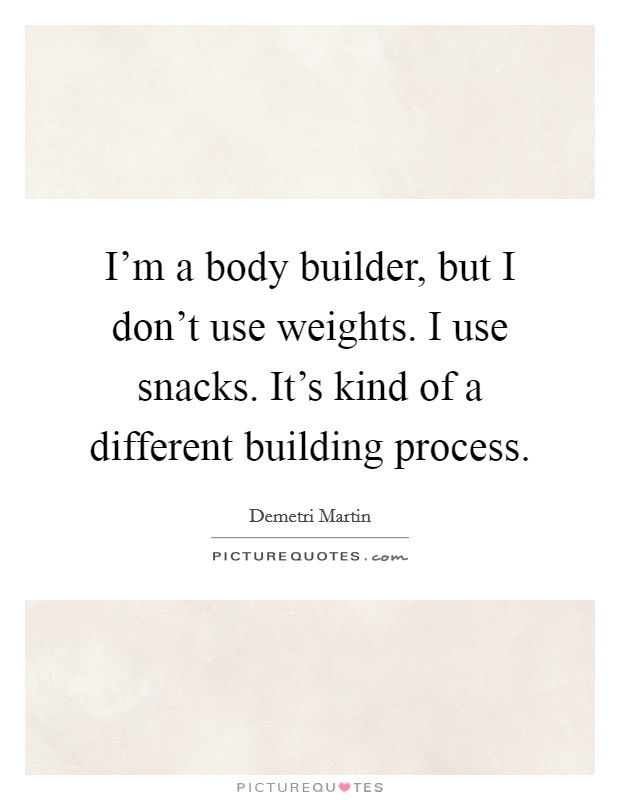 I'm a body builder, but I don't use weights. I use snacks. It's kind of a different building process. Picture Quote #1